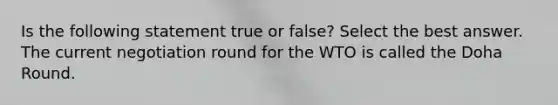 Is the following statement true or false? Select the best answer. The current negotiation round for the WTO is called the Doha Round.