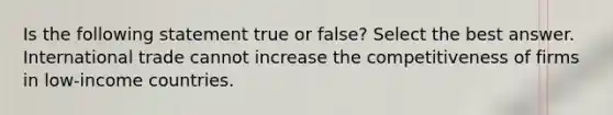 Is the following statement true or false? Select the best answer. International trade cannot increase the competitiveness of firms in low-income countries.