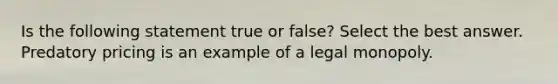 Is the following statement true or false? Select the best answer. Predatory pricing is an example of a legal monopoly.