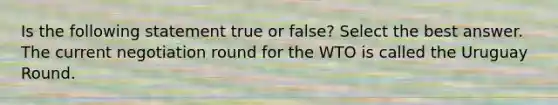 Is the following statement true or false? Select the best answer. The current negotiation round for the WTO is called the Uruguay Round.