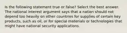 Is the following statement true or false? Select the best answer. The national interest argument says that a nation should not depend too heavily on other countries for supplies of certain key products, such as oil, or for special materials or technologies that might have national security applications.