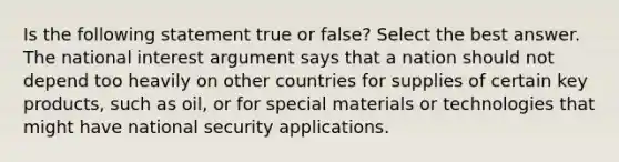 Is the following statement true or false? Select the best answer. The national interest argument says that a nation should not depend too heavily on other countries for supplies of certain key products, such as oil, or for special materials or technologies that might have national security applications.