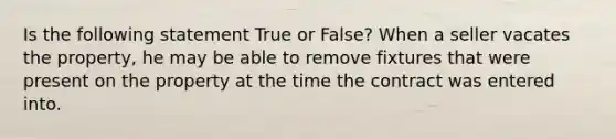 Is the following statement True or False? When a seller vacates the property, he may be able to remove fixtures that were present on the property at the time the contract was entered into.