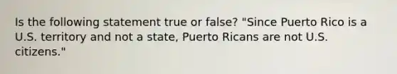 Is the following statement true or false? "Since Puerto Rico is a U.S. territory and not a state, Puerto Ricans are not U.S. citizens."