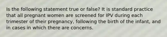 Is the following statement true or false? It is standard practice that all pregnant women are screened for IPV during each trimester of their pregnancy, following the birth of the infant, and in cases in which there are concerns.