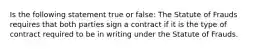 Is the following statement true or false: The Statute of Frauds requires that both parties sign a contract if it is the type of contract required to be in writing under the Statute of Frauds.