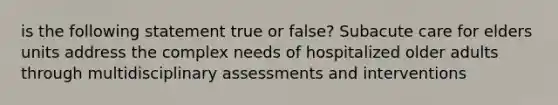 is the following statement true or false? Subacute care for elders units address the complex needs of hospitalized older adults through multidisciplinary assessments and interventions