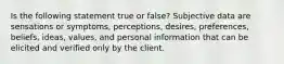 Is the following statement true or false? Subjective data are sensations or symptoms, perceptions, desires, preferences, beliefs, ideas, values, and personal information that can be elicited and verified only by the client.