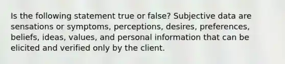 Is the following statement true or false? Subjective data are sensations or symptoms, perceptions, desires, preferences, beliefs, ideas, values, and personal information that can be elicited and verified only by the client.