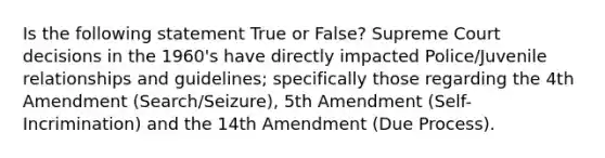 Is the following statement True or False? Supreme Court decisions in the 1960's have directly impacted Police/Juvenile relationships and guidelines; specifically those regarding the 4th Amendment (Search/Seizure), 5th Amendment (Self-Incrimination) and the 14th Amendment (Due Process).