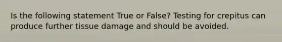 Is the following statement True or False? Testing for crepitus can produce further tissue damage and should be avoided.