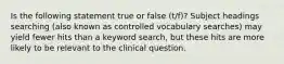 Is the following statement true or false (t/f)? Subject headings searching (also known as controlled vocabulary searches) may yield fewer hits than a keyword search, but these hits are more likely to be relevant to the clinical question.