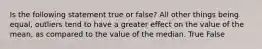 Is the following statement true or false? All other things being equal, outliers tend to have a greater effect on the value of the mean, as compared to the value of the median. True False