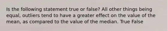 Is the following statement true or false? All other things being equal, outliers tend to have a greater effect on the value of the mean, as compared to the value of the median. True False