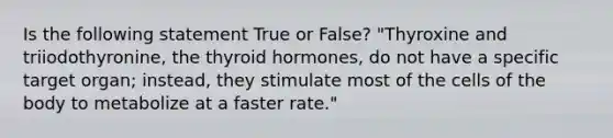 Is the following statement True or False? "Thyroxine and triiodothyronine, the thyroid hormones, do not have a specific target organ; instead, they stimulate most of the cells of the body to metabolize at a faster rate."