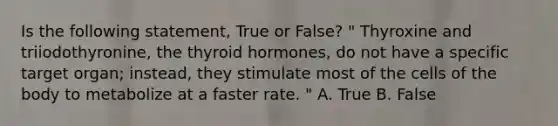 Is the following statement, True or False? " Thyroxine and triiodothyronine, the thyroid hormones, do not have a specific target organ; instead, they stimulate most of the cells of the body to metabolize at a faster rate. " A. True B. False