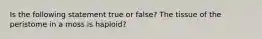 Is the following statement true or false? The tissue of the peristome in a moss is haploid?