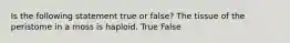 Is the following statement true or false? The tissue of the peristome in a moss is haploid. True False