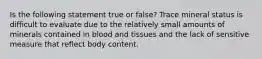 Is the following statement true or false? Trace mineral status is difficult to evaluate due to the relatively small amounts of minerals contained in blood and tissues and the lack of sensitive measure that reflect body content.