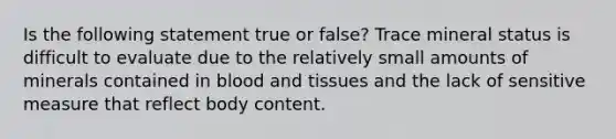 Is the following statement true or false? Trace mineral status is difficult to evaluate due to the relatively small amounts of minerals contained in blood and tissues and the lack of sensitive measure that reflect body content.