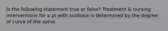 Is the following statement true or false? Treatment & nursing interventions for a pt with scoliosis is determined by the degree of curve of the spine.