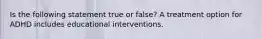 Is the following statement true or false? A treatment option for ADHD includes educational interventions.