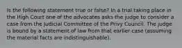 Is the following statement true or false? In a trial taking place in the High Court one of the advocates asks the judge to consider a case from the Judicial Committee of the Privy Council. The judge is bound by a statement of law from that earlier case (assuming the material facts are indistinguishable).