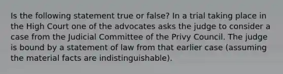 Is the following statement true or false? In a trial taking place in the High Court one of the advocates asks the judge to consider a case from the Judicial Committee of the Privy Council. The judge is bound by a statement of law from that earlier case (assuming the material facts are indistinguishable).