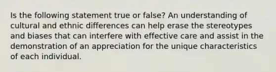 Is the following statement true or false? An understanding of cultural and ethnic differences can help erase the stereotypes and biases that can interfere with effective care and assist in the demonstration of an appreciation for the unique characteristics of each individual.