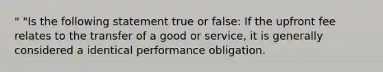 " "Is the following statement true or false: If the upfront fee relates to the transfer of a good or service, it is generally considered a identical performance obligation.