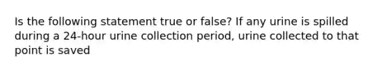 Is the following statement true or false? If any urine is spilled during a 24-hour urine collection period, urine collected to that point is saved