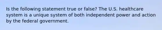 Is the following statement true or false? The U.S. healthcare system is a unique system of both independent power and action by the federal government.