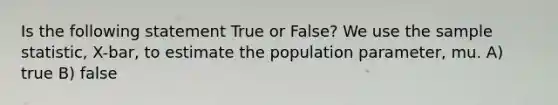 Is the following statement True or False? We use the sample statistic, X-bar, to estimate the population parameter, mu. A) true B) false