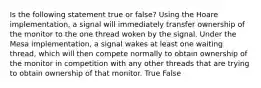 Is the following statement true or false? Using the Hoare implementation, a signal will immediately transfer ownership of the monitor to the one thread woken by the signal. Under the Mesa implementation, a signal wakes at least one waiting thread, which will then compete normally to obtain ownership of the monitor in competition with any other threads that are trying to obtain ownership of that monitor. True False