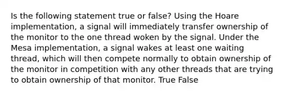 Is the following statement true or false? Using the Hoare implementation, a signal will immediately transfer ownership of the monitor to the one thread woken by the signal. Under the Mesa implementation, a signal wakes at least one waiting thread, which will then compete normally to obtain ownership of the monitor in competition with any other threads that are trying to obtain ownership of that monitor. True False