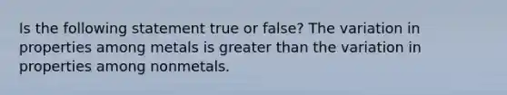 Is the following statement true or false? The variation in properties among metals is <a href='https://www.questionai.com/knowledge/ktgHnBD4o3-greater-than' class='anchor-knowledge'>greater than</a> the variation in properties among nonmetals.