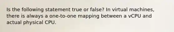 Is the following statement true or false? In virtual machines, there is always a one-to-one mapping between a vCPU and actual physical CPU.