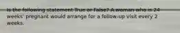 Is the following statement True or False? A woman who is 24 weeks' pregnant would arrange for a follow-up visit every 2 weeks.