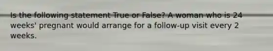 Is the following statement True or False? A woman who is 24 weeks' pregnant would arrange for a follow-up visit every 2 weeks.