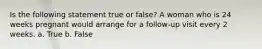 Is the following statement true or false? A woman who is 24 weeks pregnant would arrange for a follow-up visit every 2 weeks. a. True b. False