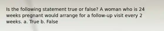 Is the following statement true or false? A woman who is 24 weeks pregnant would arrange for a follow-up visit every 2 weeks. a. True b. False