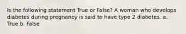 Is the following statement True or False? A woman who develops diabetes during pregnancy is said to have type 2 diabetes. a. True b. False