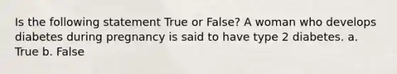 Is the following statement True or False? A woman who develops diabetes during pregnancy is said to have type 2 diabetes. a. True b. False