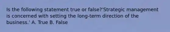 Is the following statement true or​ false?​'Strategic management is concerned with setting the​ long-term direction of the​ business.' A. True B. False