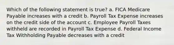 Which of the following statement is true? a. FICA Medicare Payable increases with a credit b. Payroll Tax Expense increases on the credit side of the account c. Employee Payroll Taxes withheld are recorded in Payroll Tax Expense d. Federal Income Tax Withholding Payable decreases with a credit