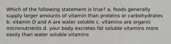 Which of the following statement is true? a. foods generally supply larger amounts of vitamin than proteins or carbohydrates b. vitamin D and A are water soluble c. vitamins are organic micronutrients d. your body excretes fat soluble vitamins more easily than water soluble vitamins