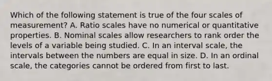 Which of the following statement is true of the four scales of measurement? A. Ratio scales have no numerical or quantitative properties. B. Nominal scales allow researchers to rank order the levels of a variable being studied. C. In an interval scale, the intervals between the numbers are equal in size. D. In an ordinal scale, the categories cannot be ordered from first to last.