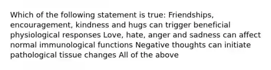 Which of the following statement is true: Friendships, encouragement, kindness and hugs can trigger beneficial physiological responses Love, hate, anger and sadness can affect normal immunological functions Negative thoughts can initiate pathological tissue changes All of the above