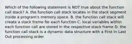 Which of the following statement is NOT true about the function call stack? A. the function call stack locates in the stack segment inside a program's memory space. B. the function call stack will create a stack frame for each function C. local variables within each function call are stored in the respective stack frame D. the function call stack is a dynamic data structure with a First In Last Out processing order