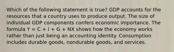 Which of the following statement is true? GDP accounts for the resources that a country uses to produce output. The size of individual GDP components confers economic importance. The formula Y = C + I + G + NX shows how the economy works rather than just being an accounting identity. Consumption includes durable goods, nondurable goods, and services.